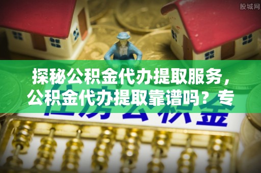 靖宇探秘公积金代办提取服务，公积金代办提取靠谱吗？专业解读与实用指南
