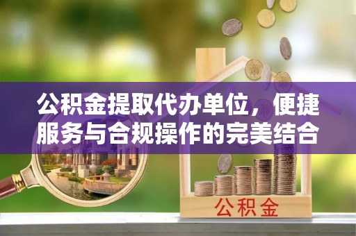 靖宇公积金提取代办单位，便捷服务与合规操作的完美结合