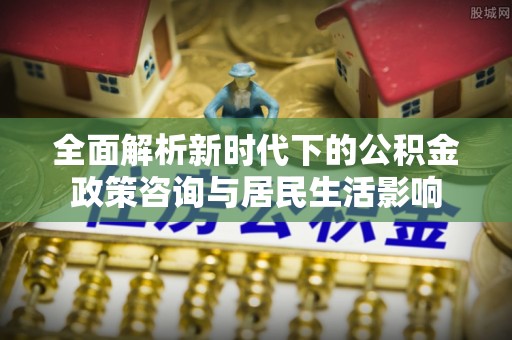 靖宇全面解析新时代下的公积金政策咨询与居民生活影响